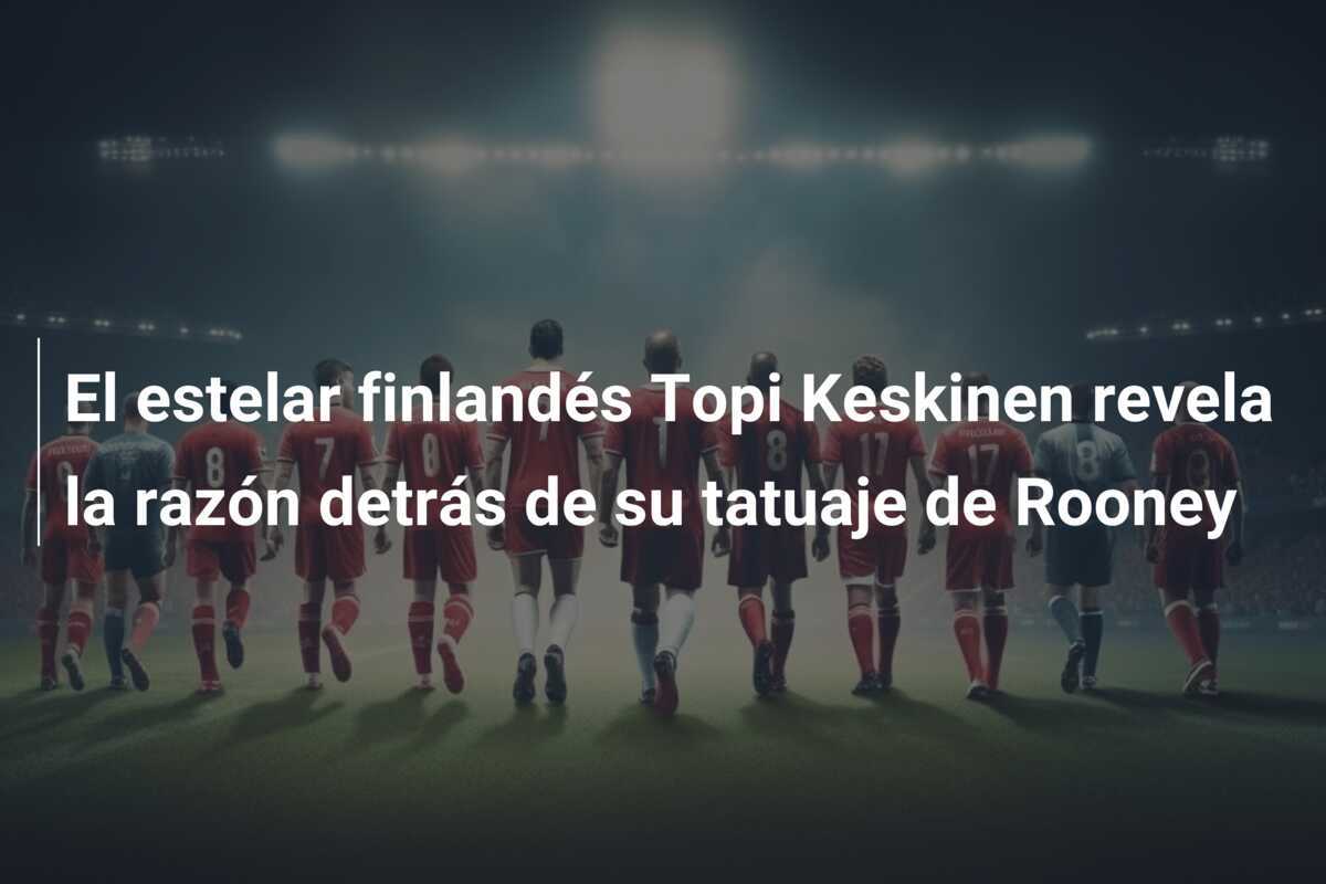 El estelar finlandés Topi Keskinen revela la razón detrás de su tatuaje de Rooney