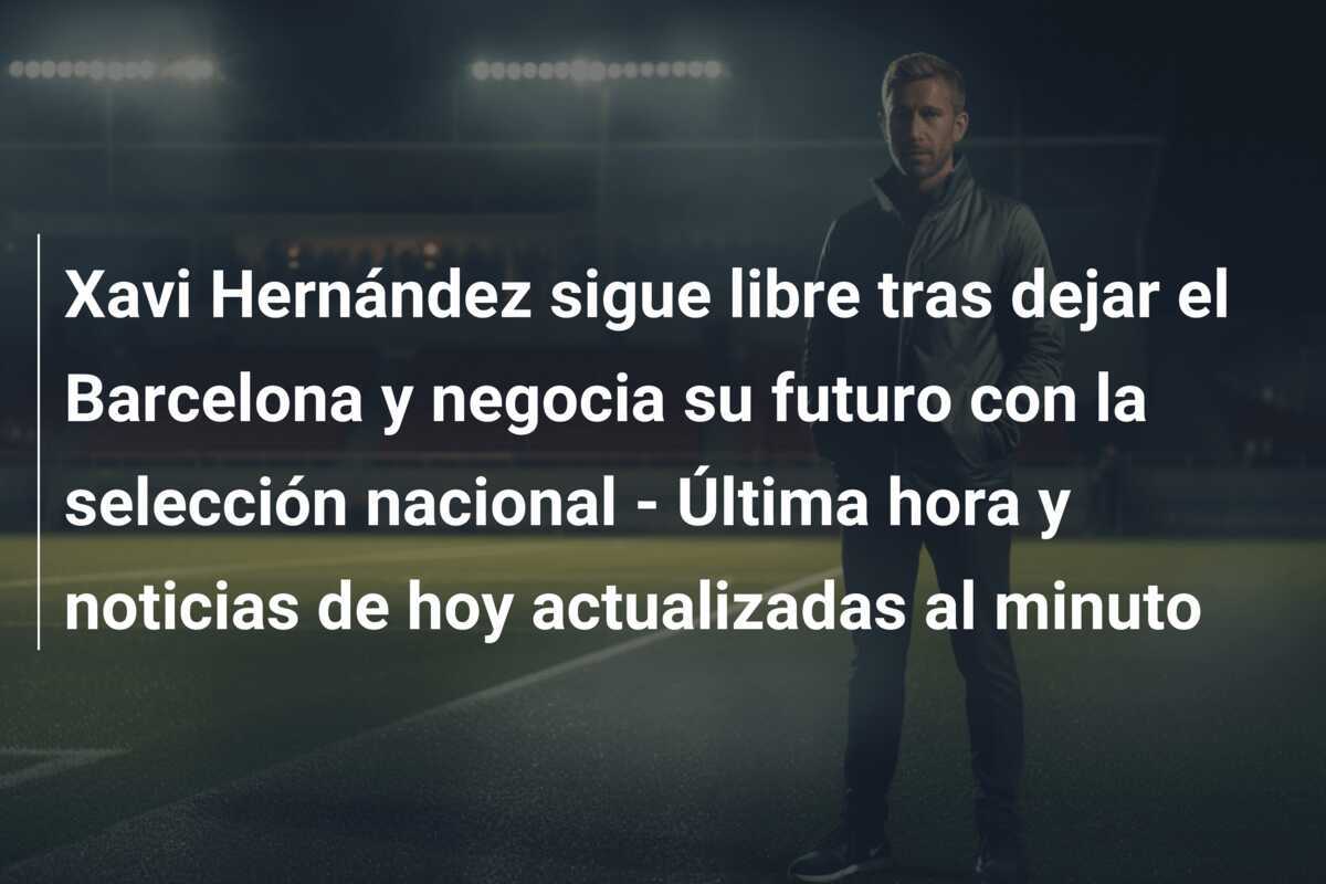Xavi Hernández sigue libre tras dejar el Barcelona y negocia su futuro con la selección nacional - Última hora y noticias de hoy actualizadas al minuto