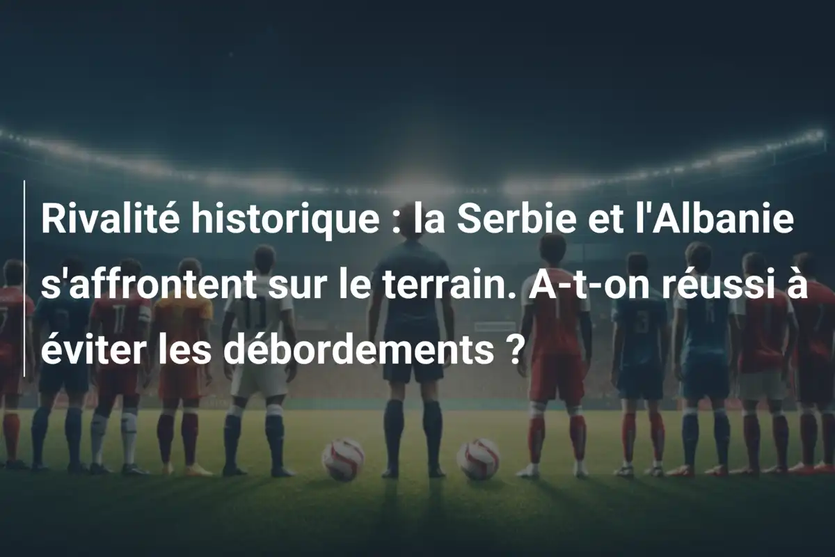 Rivalité historique : la Serbie et l'Albanie s'affrontent sur le terrain. A-t-on réussi à éviter les débordements ?