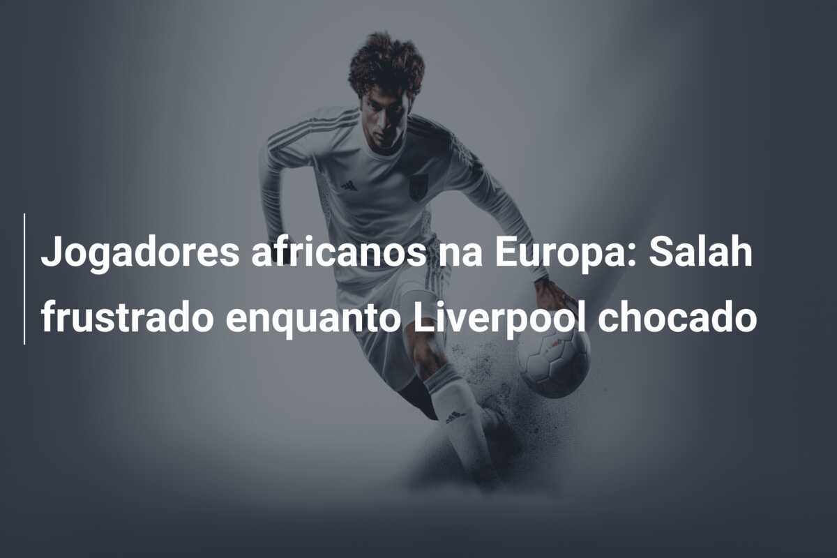 Jogadores africanos na Europa: Salah frustrado enquanto Liverpool chocado