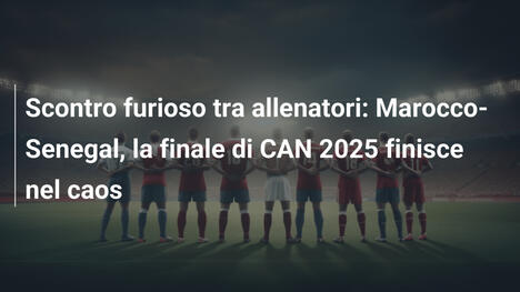 Scontro furioso tra allenatori: Marocco-Senegal, la finale di CAN 2025 finisce nel caos