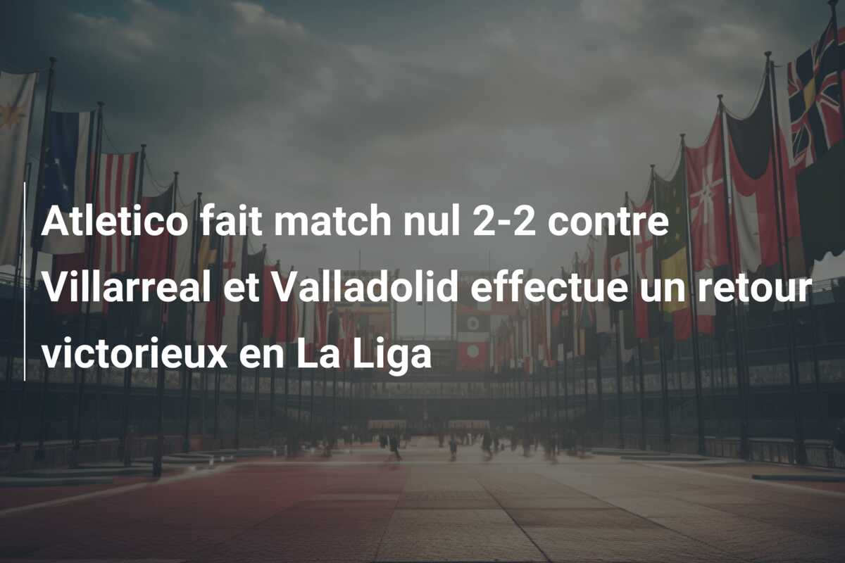 Atletico fait match nul 2-2 contre Villarreal et Valladolid effectue un retour victorieux en La Liga