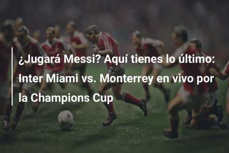 ¿Jugará Messi? Aquí tienes lo último: Inter Miami vs. Monterrey en vivo por la Champions Cup