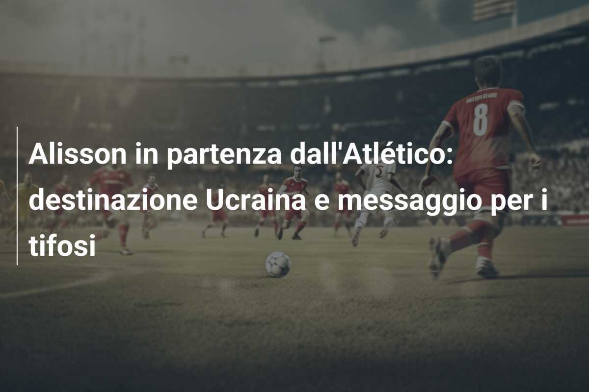 Alisson in partenza dall'Atlético: destinazione Ucraina e messaggio per i tifosi