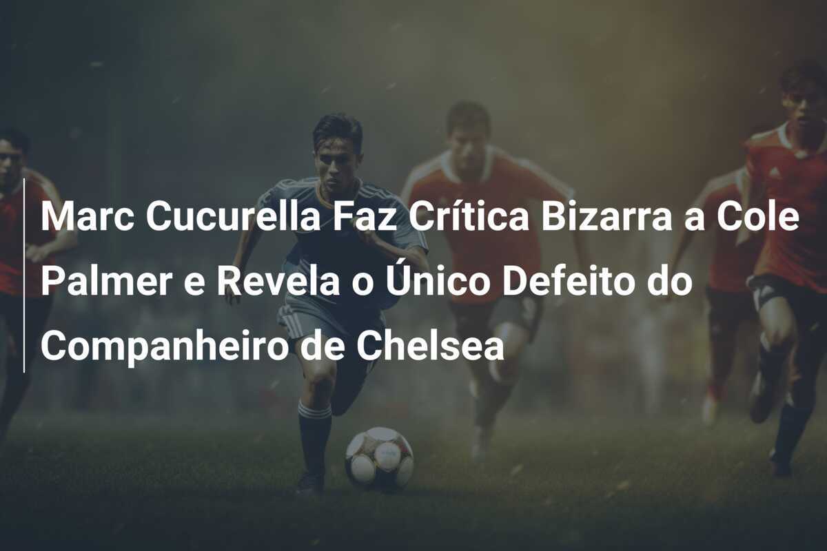 Marc Cucurella Faz Crítica Bizarra a Cole Palmer e Revela o Único Defeito do Companheiro de Chelsea