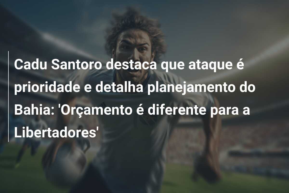 Cadu Santoro destaca que ataque é prioridade e detalha planejamento do Bahia: 'Orçamento é diferente para a Libertadores'