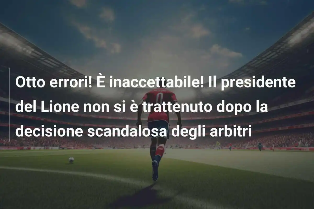 Otto errori! È inaccettabile! Il presidente del Lione non si è trattenuto dopo la decisione scandalosa degli arbitri