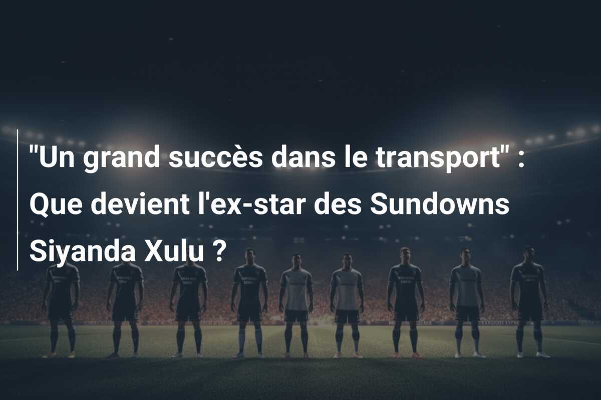 "Un grand succès dans le transport" : Que devient l'ex-star des Sundowns Siyanda Xulu ?