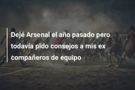 Dejé Arsenal el año pasado pero todavía pido consejos a mis ex compañeros de equipo