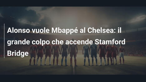 Alonso vuole Mbappé al Chelsea: il grande colpo che accende Stamford Bridge