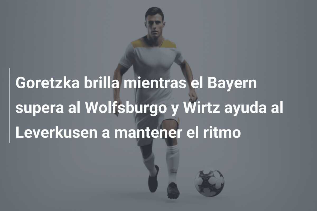 Goretzka brilla mientras el Bayern supera al Wolfsburgo y Wirtz ayuda al Leverkusen a mantener el ritmo