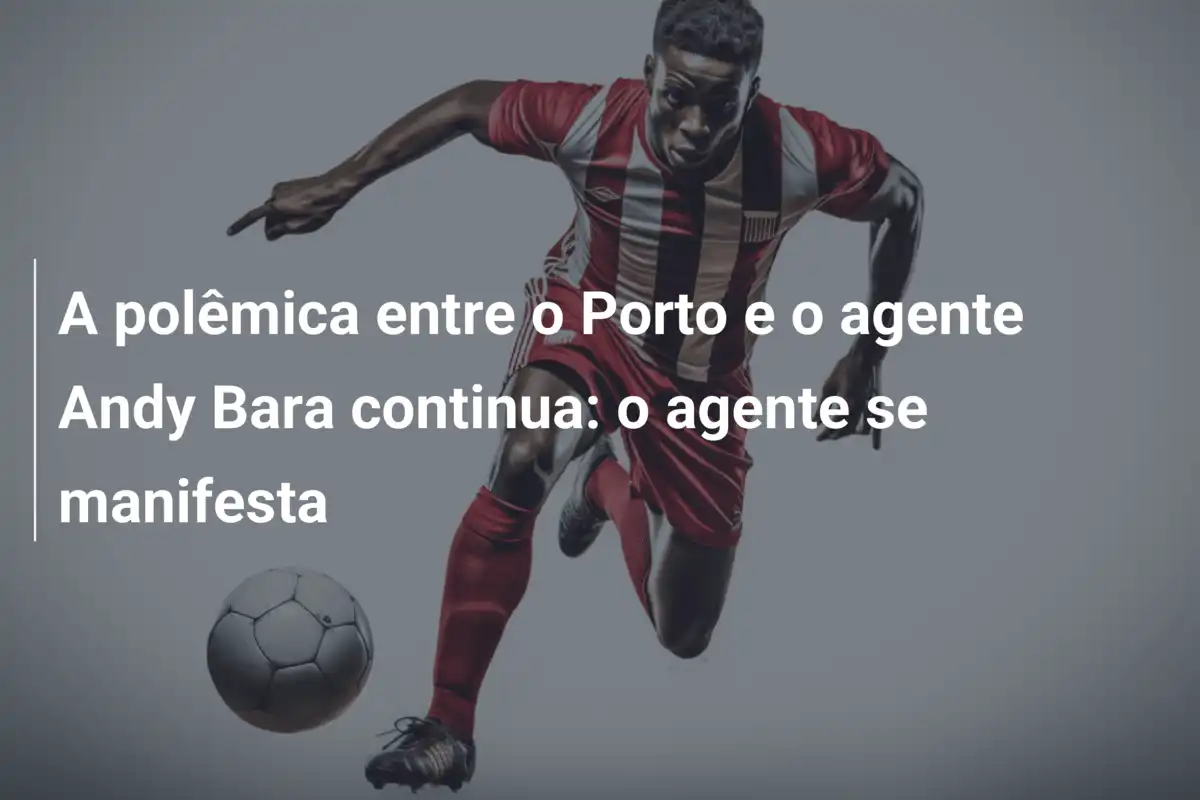 A polêmica entre o Porto e o agente Andy Bara continua: o agente se manifesta