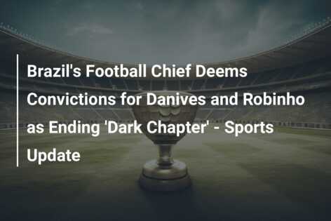 Brazil soccer chief says rape convictions for Alves and Robinho