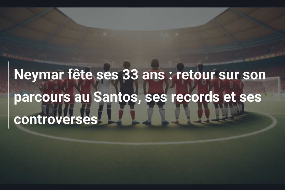 Neymar fête ses 33 ans : retour sur son parcours au Santos, ses records et ses controverses
