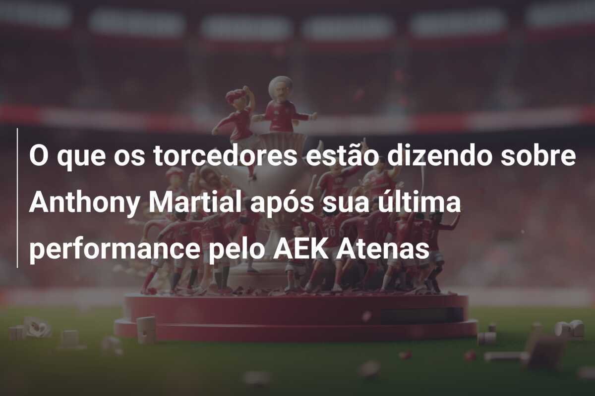 O que os torcedores estão dizendo sobre Anthony Martial após sua última performance pelo AEK Atenas