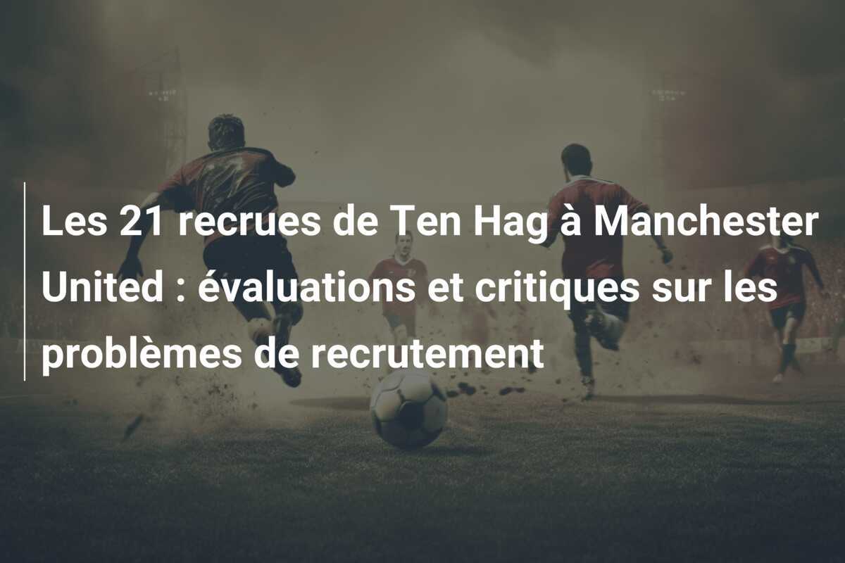 Les 21 recrues de Ten Hag à Manchester United : évaluations et critiques sur les problèmes de recrutement