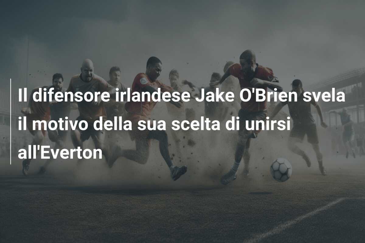 Il difensore irlandese Jake O’Brien svela il motivo della sua scelta di unirsi all’Everton
