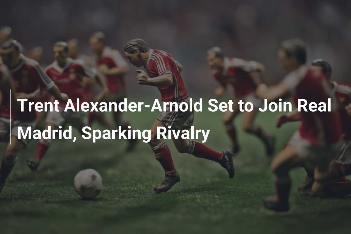 Trent AlexanderArnold Set to Join Real Madrid, Sparking Rivalry