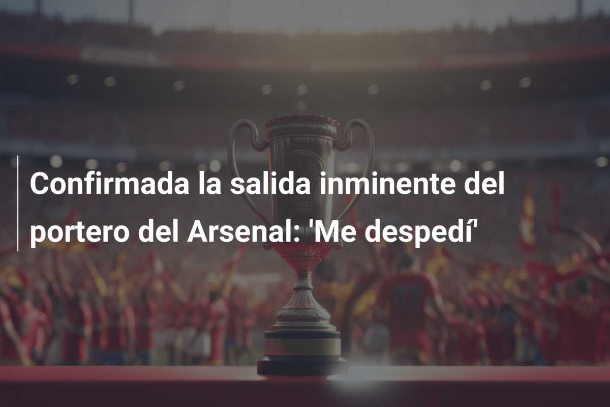 Confirmada la salida inminente del portero del Arsenal: ‘Me despedí’