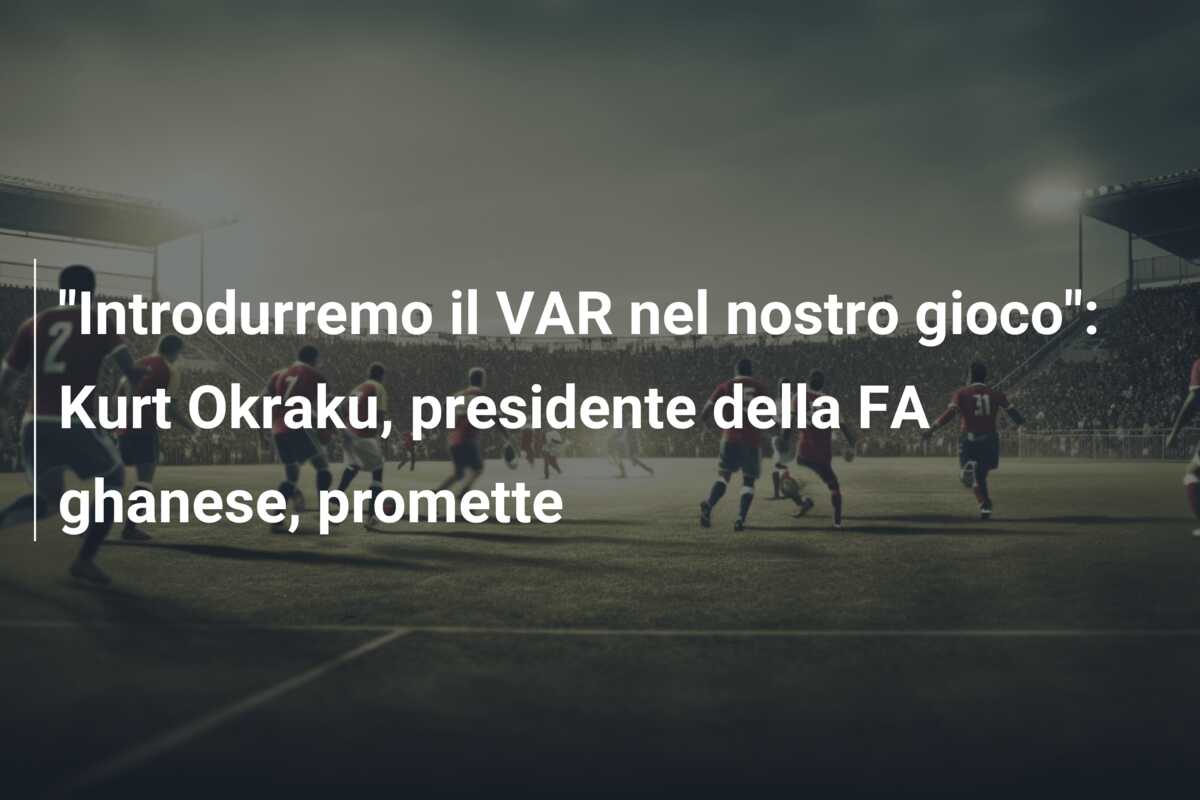 “Introdurremo il VAR nel nostro gioco”: Kurt Okraku, presidente della FA ghanese, promette