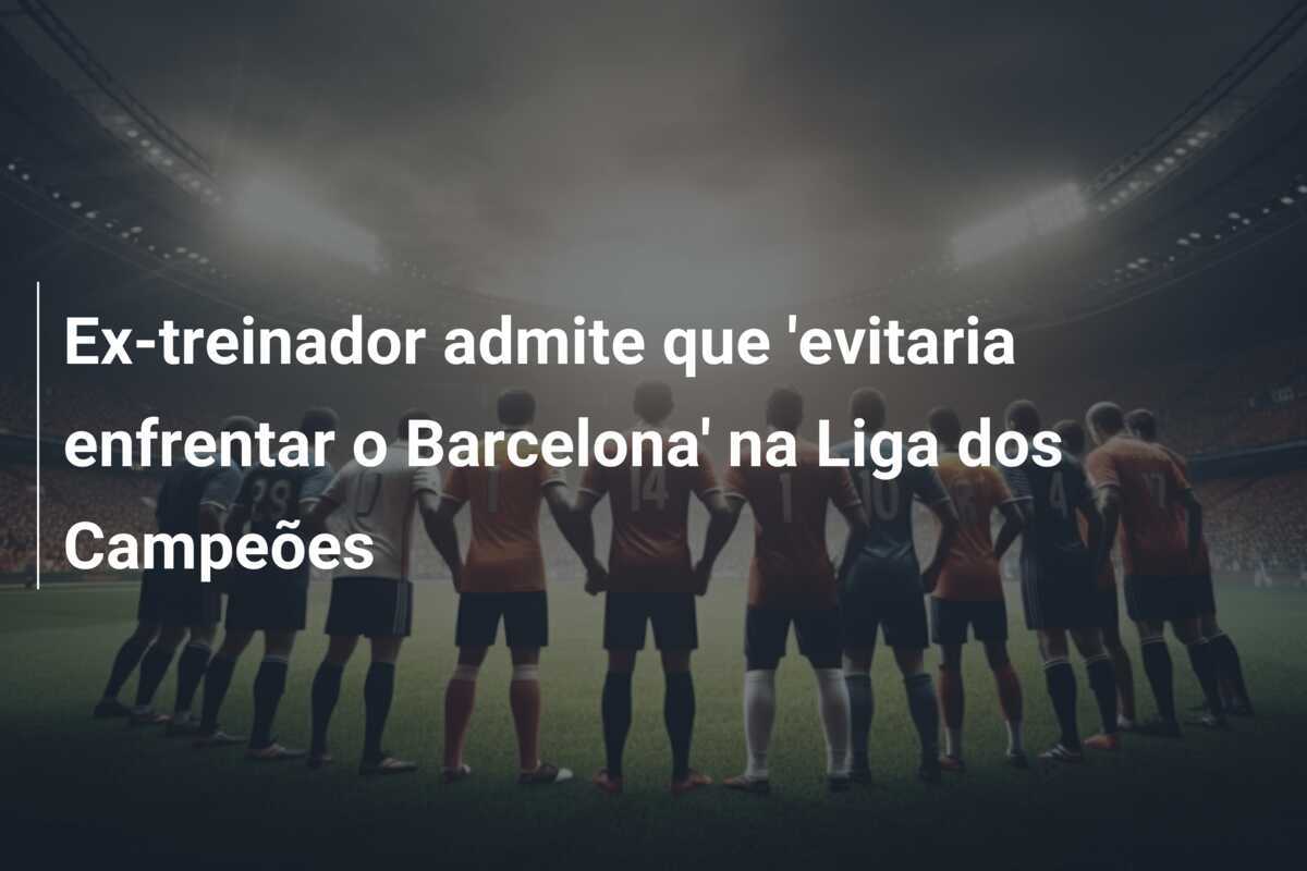 Ex-treinador admite que 'evitaria enfrentar o Barcelona' na Liga dos Campeões