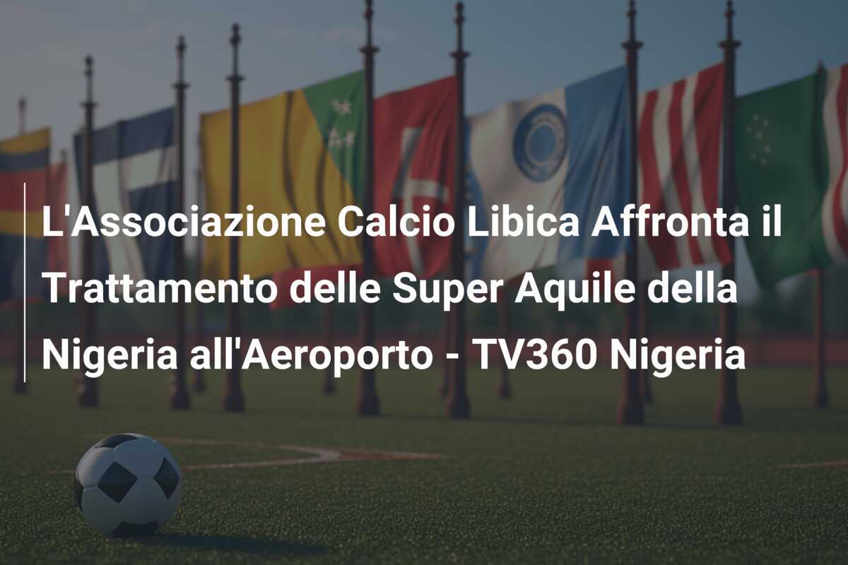 L'Associazione Calcio Libica Affronta il Trattamento delle Super Aquile della Nigeria all'Aeroporto - TV360 Nigeria