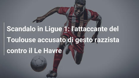 Scandalo in Ligue 1: l'attaccante del Toulouse accusato di gesto razzista contro il Le Havre