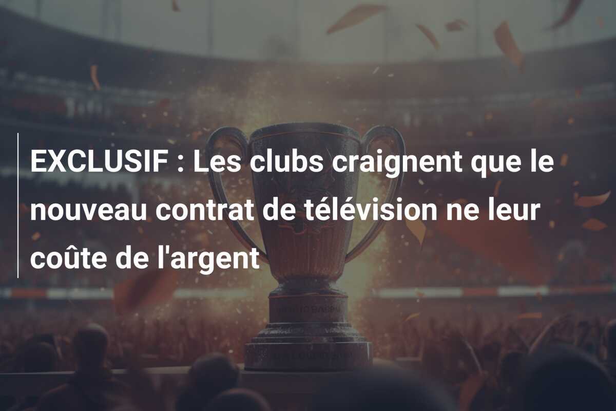 EXCLUSIF : Les clubs craignent que le nouveau contrat de télévision ne leur coûte de l'argent
