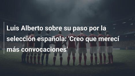 Luis Alberto sobre su paso por la selección española: 'Creo que merecí más convocaciones'