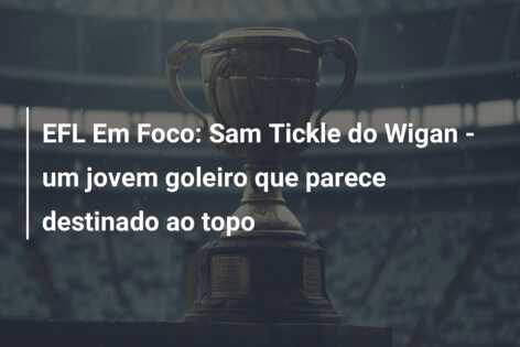 EFL Em Foco: Sam Tickle do Wigan – um jovem goleiro que parece destinado ao topo