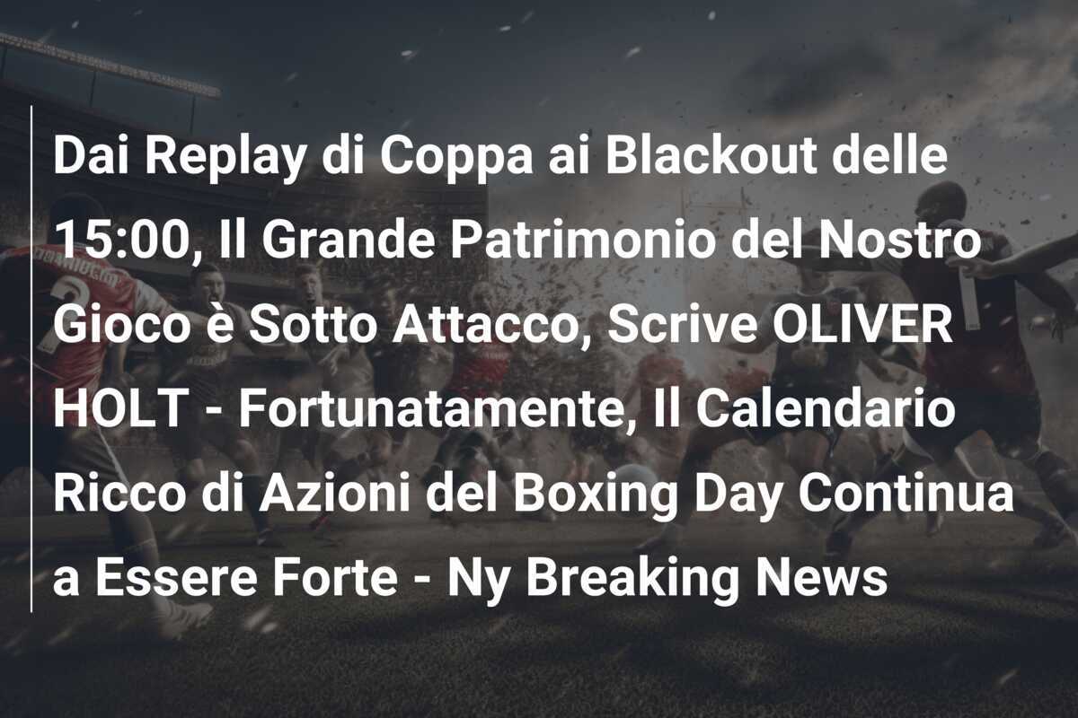 Dai Replay di Coppa ai Blackout delle 15:00, Il Grande Patrimonio del Nostro Gioco è Sotto Attacco, Scrive OLIVER HOLT - Fortunatamente, Il Calendario Ricco di Azioni del Boxing Day Continua a Essere Forte - Ny Breaking News
