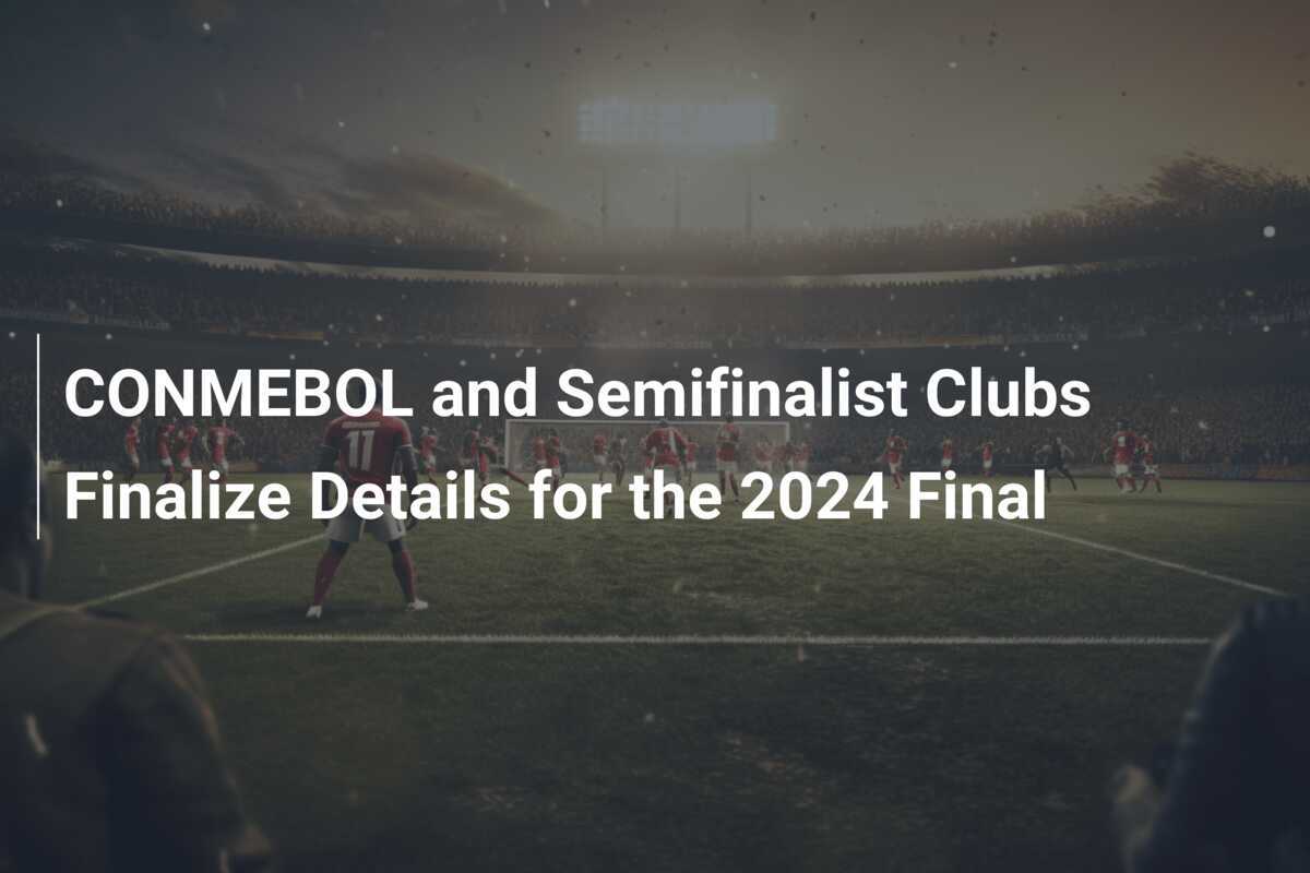 CONMEBOL and Semifinalist Clubs Finalize Details for the 2024 Final