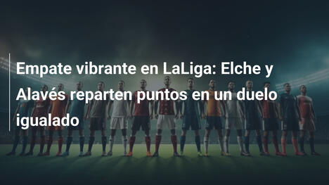 Empate vibrante en LaLiga: Elche y Alavés reparten puntos en un duelo igualado