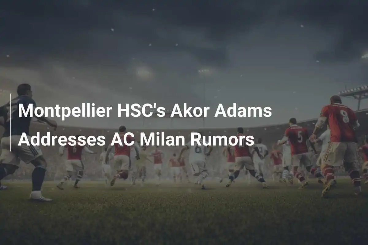 Akor Adams dari Montpellier HSC Menanggapi Rumor AC Milan