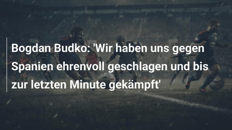 Bogdan Budko: 'Wir haben uns gegen Spanien ehrenvoll geschlagen und bis zur letzten Minute gekämpft'