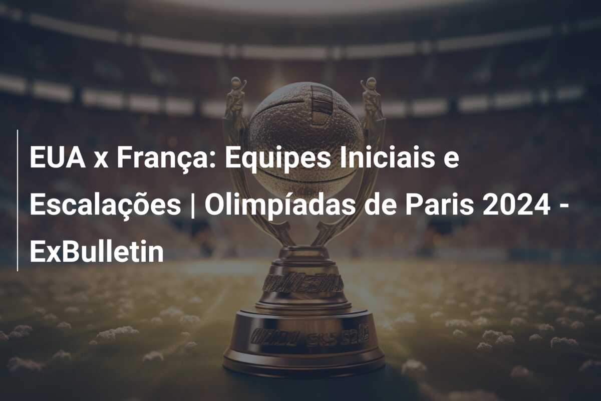 EUA x França: Equipes Iniciais e Escalações | Olimpíadas de Paris 2024 – ExBulletin