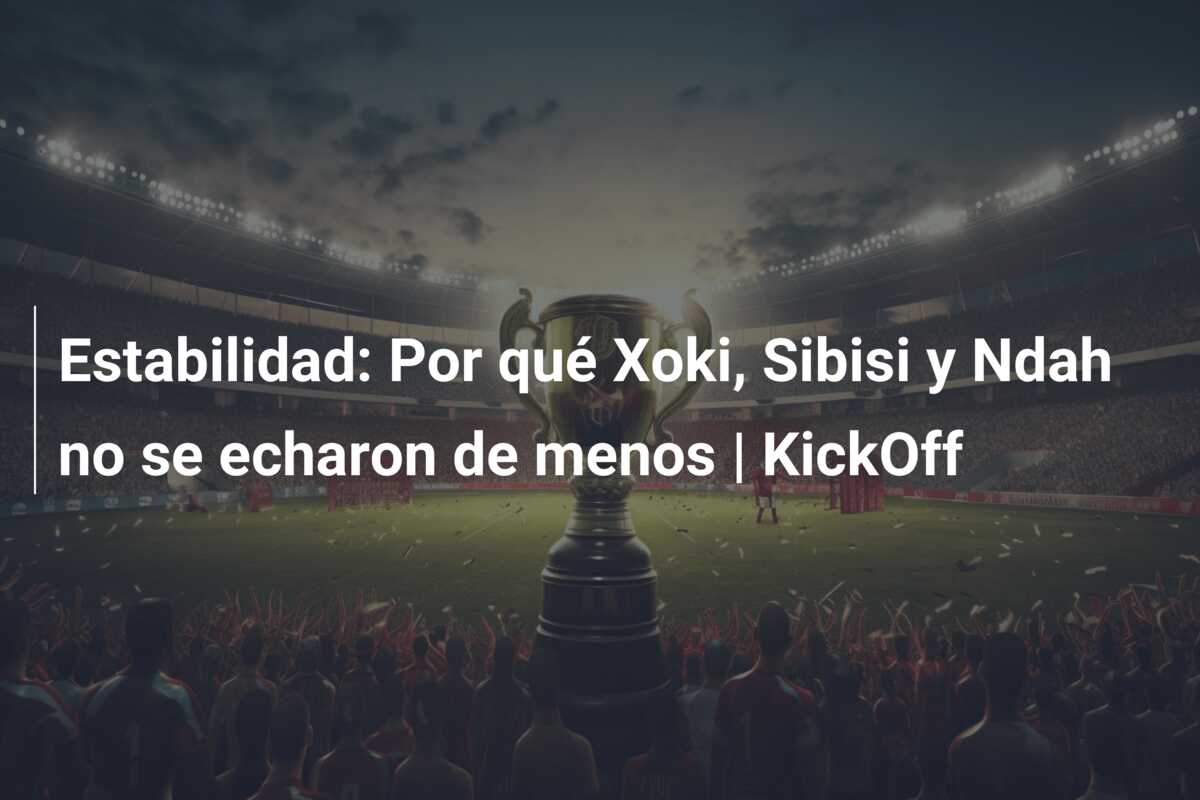 Estabilidad: Por qué Xoki, Sibisi y Ndah no se echaron de menos | KickOff