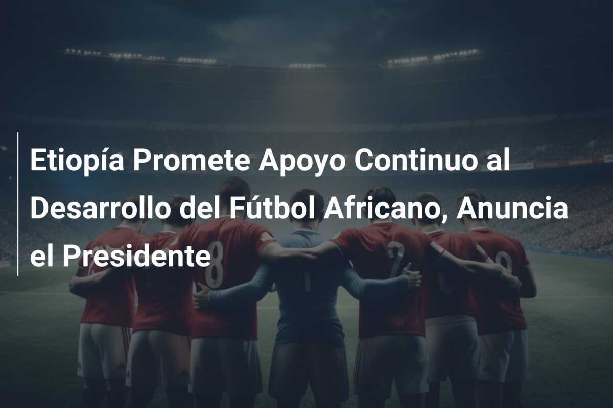 Etiopía Promete Apoyo Continuo al Desarrollo del Fútbol Africano, Anuncia el Presidente