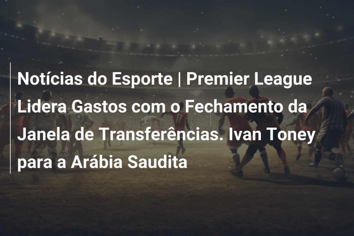 Notícias do Esporte | Premier League Lidera Gastos com o Fechamento da Janela de Transferências. Ivan Toney para a Arábia Saudita
