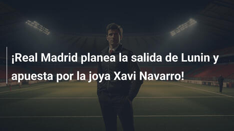 ¡Real Madrid planea la salida de Lunin y apuesta por la joya Xavi Navarro!