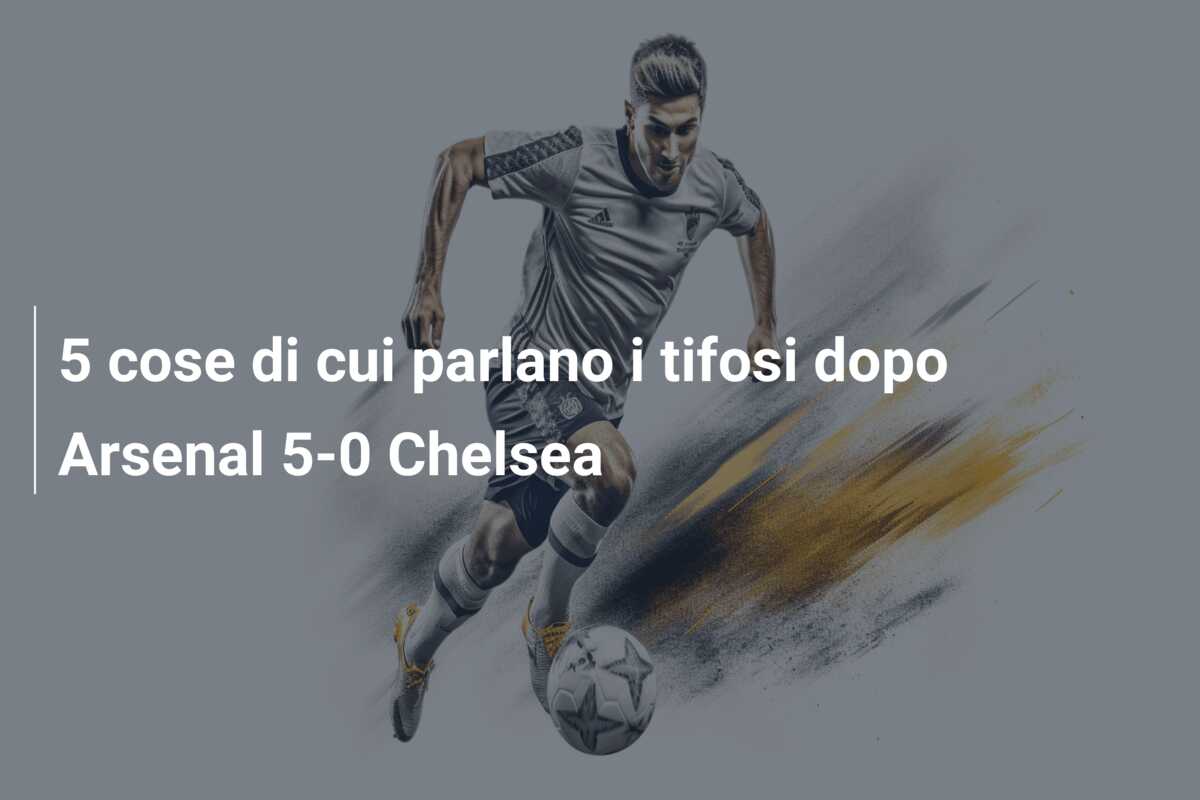 5 cose di cui parlano i tifosi dopo Arsenal 5-0 Chelsea