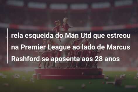 rela esqueida do Man Utd que estreou na Premier League ao lado de Marcus Rashford se aposenta aos 28 anos
