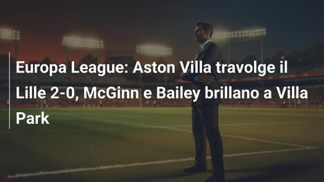 Europa League: Aston Villa travolge il Lille 2-0, McGinn e Bailey brillano a Villa Park