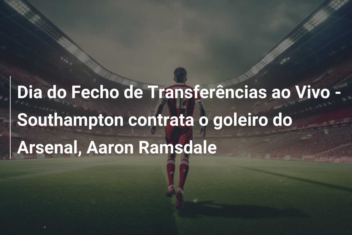 Dia do Fecho de Transferências ao Vivo – Southampton contrata o goleiro do Arsenal, Aaron Ramsdale