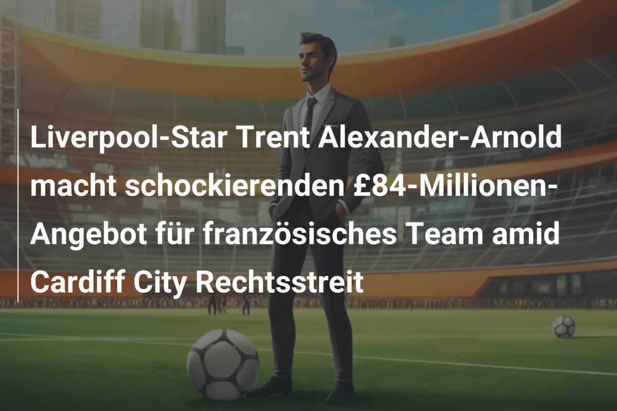 Liverpool-Star Trent Alexander-Arnold macht schockierenden £84-Millionen-Angebot für französisches Team amid Cardiff City Rechtsstreit