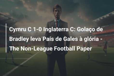 Cymru C 1-0 Inglaterra C: Golaço de Bradley leva País de Gales à glória – The Non-League Football Paper