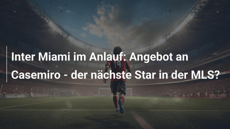 Inter Miami im Anlauf: Angebot an Casemiro - der nächste Star in der MLS?