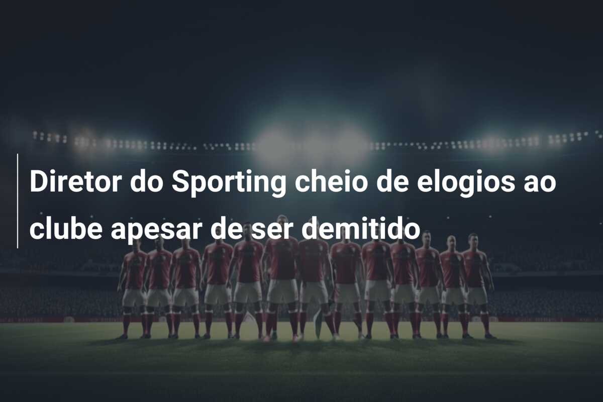 Diretor do Sporting cheio de elogios ao clube apesar de ser demitido