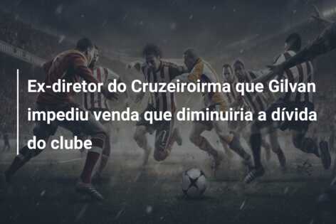 Ex-diretor do Cruzeiroirma que Gilvan impediu venda que diminuiria a dívida do clube