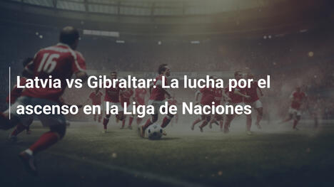 Latvia vs Gibraltar: La lucha por el ascenso en la Liga de Naciones